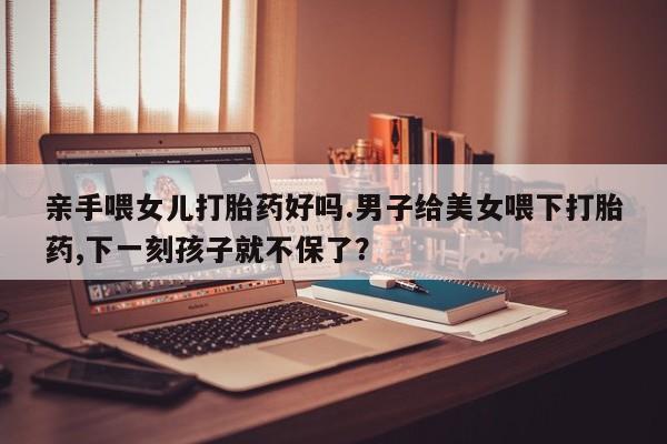 堕胎药药店购买微信联系方式亲手喂女儿打胎药好吗.男子给美女喂下打胎药,下一刻孩子就不保了？