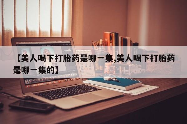 堕胎药药店购买微信联系方式【美人喝下打胎药是哪一集,美人喝下打胎药是哪一集的】
