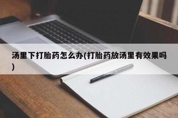 堕胎药药店购买微信联系方式汤里下打胎药怎么办(打胎药放汤里有效果吗)