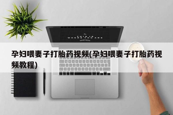 堕胎药药店购买微信联系方式孕妇喂妻子打胎药视频(孕妇喂妻子打胎药视频教程)