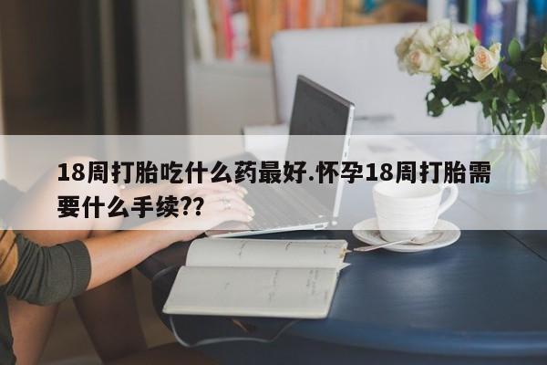 堕胎药药店购买微信联系方式18周打胎吃什么药最好.怀孕18周打胎需要什么手续?？