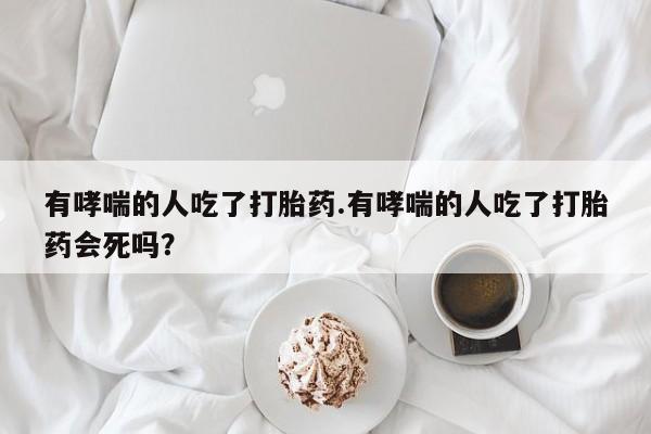 堕胎药药店购买微信联系方式有哮喘的人吃了打胎药.有哮喘的人吃了打胎药会死吗？