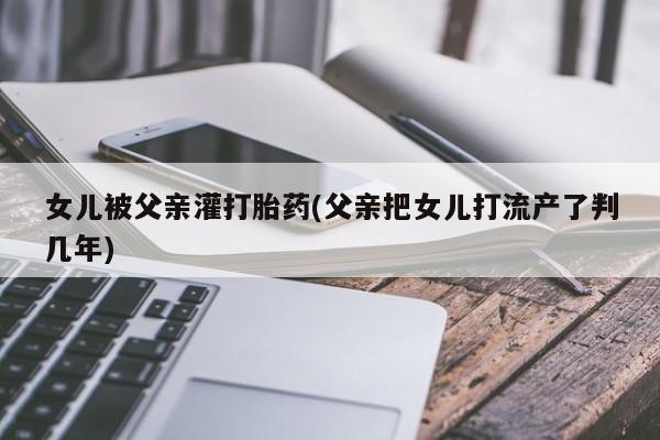 堕胎药药店购买微信联系方式女儿被父亲灌打胎药(父亲把女儿打流产了判几年)