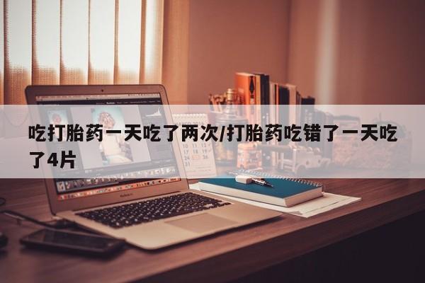 堕胎药药店购买微信联系方式吃打胎药一天吃了两次/打胎药吃错了一天吃了4片