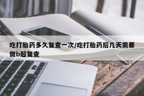 堕胎药药店购买微信联系方式吃打胎药多久复查一次/吃打胎药后几天需要做b超复查