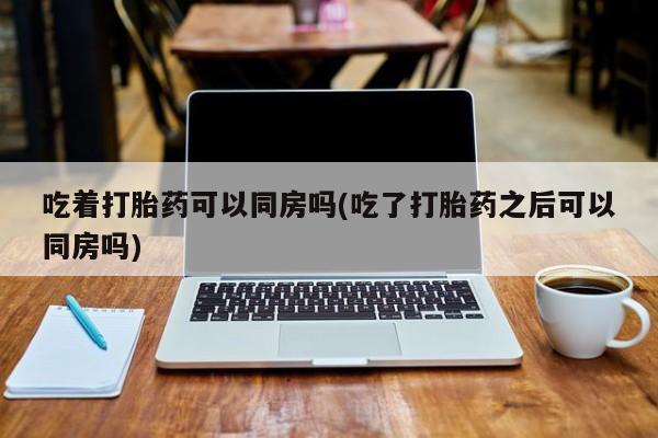 堕胎药药店购买微信联系方式吃着打胎药可以同房吗(吃了打胎药之后可以同房吗)