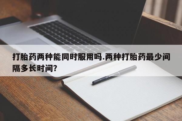 堕胎药药店购买微信联系方式打胎药两种能同时服用吗.两种打胎药最少间隔多长时间？