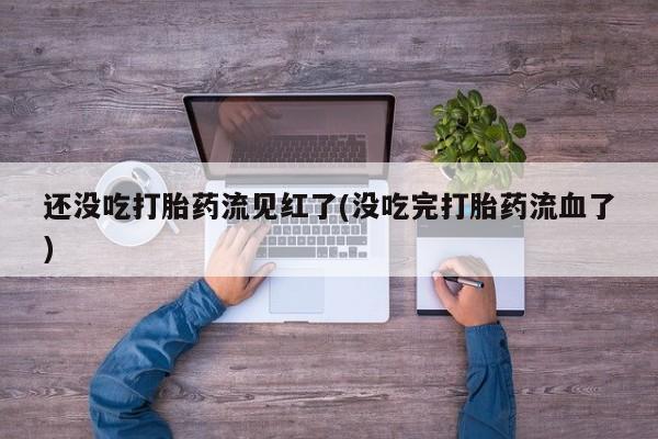 堕胎药药店购买微信联系方式还没吃打胎药流见红了(没吃完打胎药流血了)