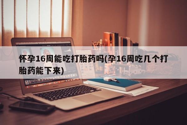 堕胎药药店购买微信联系方式怀孕16周能吃打胎药吗(孕16周吃几个打胎药能下来)