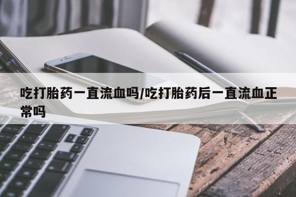 堕胎药药店购买微信联系方式吃打胎药一直流血吗/吃打胎药后一直流血正常吗