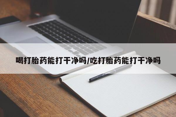 堕胎药药店购买微信联系方式喝打胎药能打干净吗/吃打胎药能打干净吗
