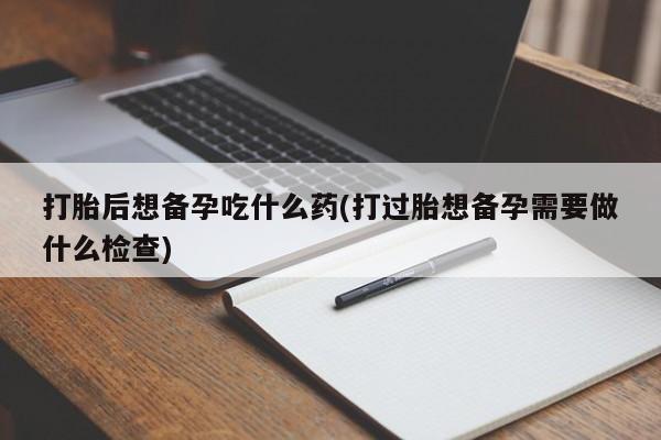 堕胎药药店购买微信联系方式打胎后想备孕吃什么药(打过胎想备孕需要做什么检查)