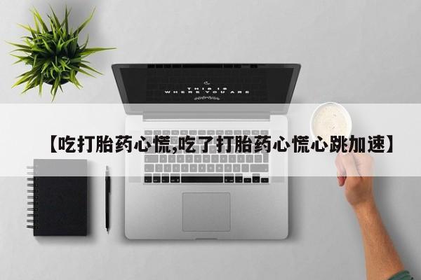 堕胎药药店购买微信联系方式【吃打胎药心慌,吃了打胎药心慌心跳加速】