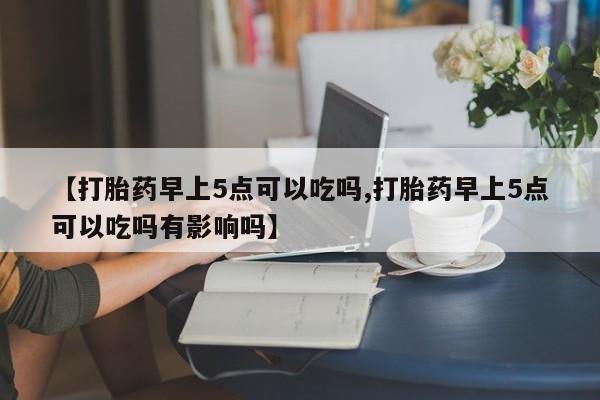 堕胎药药店购买微信联系方式【打胎药早上5点可以吃吗,打胎药早上5点可以吃吗有影响吗】