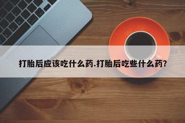 堕胎药药店购买微信联系方式打胎后应该吃什么药.打胎后吃些什么药？