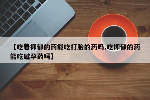 堕胎药药店购买微信联系方式【吃着抑郁的药能吃打胎的药吗,吃抑郁的药能吃避孕药吗】