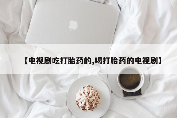 堕胎药药店购买微信联系方式【电视剧吃打胎药的,喝打胎药的电视剧】