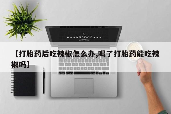 堕胎药药店购买微信联系方式【打胎药后吃辣椒怎么办,喝了打胎药能吃辣椒吗】