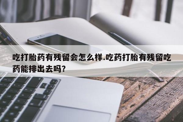 堕胎药药店购买微信联系方式吃打胎药有残留会怎么样.吃药打胎有残留吃药能排出去吗？