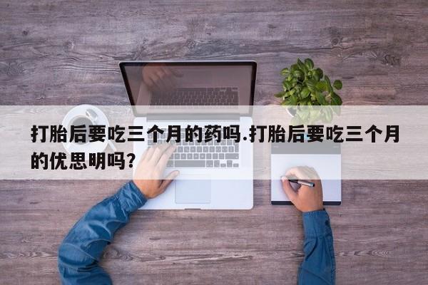 堕胎药药店购买微信联系方式打胎后要吃三个月的药吗.打胎后要吃三个月的优思明吗？