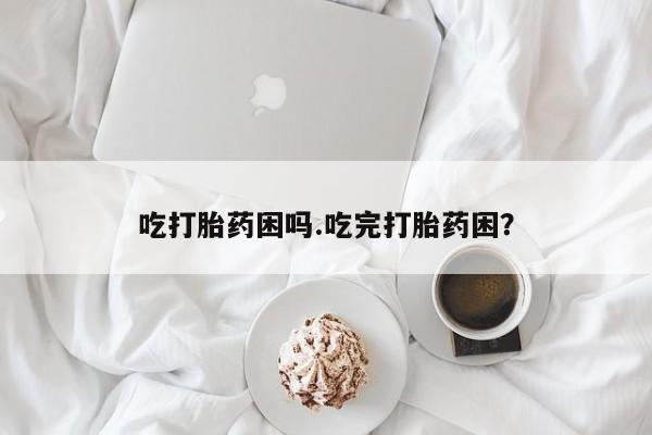 堕胎药药店购买微信联系方式吃打胎药困吗.吃完打胎药困？