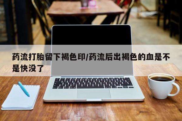 堕胎药药店购买微信联系方式药流打胎留下褐色印/药流后出褐色的血是不是快没了