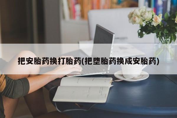 堕胎药药店购买微信联系方式把安胎药换打胎药(把堕胎药换成安胎药)