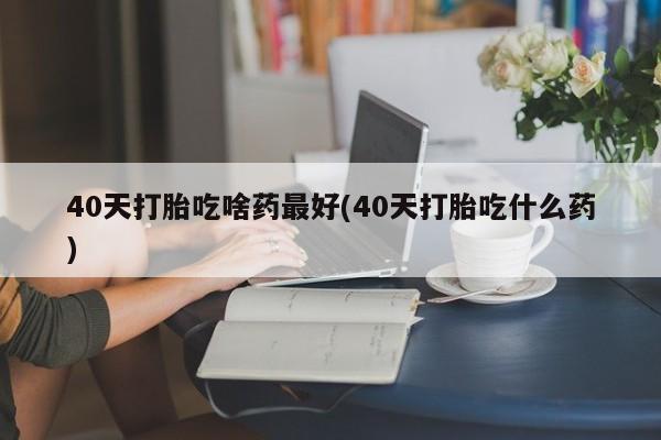堕胎药药店购买微信联系方式40天打胎吃啥药最好(40天打胎吃什么药)