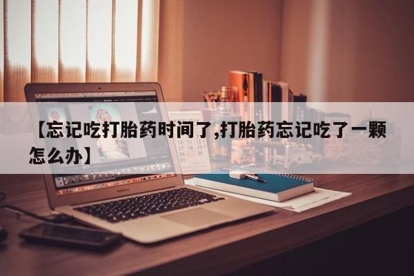 堕胎药药店购买微信联系方式【忘记吃打胎药时间了,打胎药忘记吃了一颗怎么办】