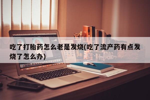 堕胎药药店购买微信联系方式吃了打胎药怎么老是发烧(吃了流产药有点发烧了怎么办)