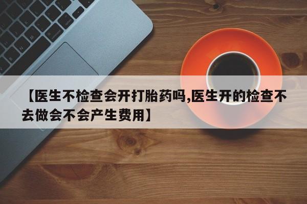 堕胎药药店购买微信联系方式【医生不检查会开打胎药吗,医生开的检查不去做会不会产生费用】