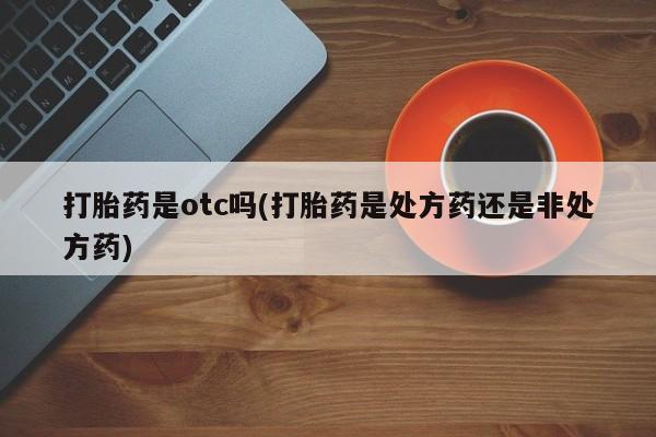 堕胎药药店购买微信联系方式打胎药是otc吗(打胎药是处方药还是非处方药)