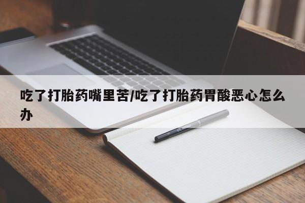 堕胎药药店购买微信联系方式吃了打胎药嘴里苦/吃了打胎药胃酸恶心怎么办