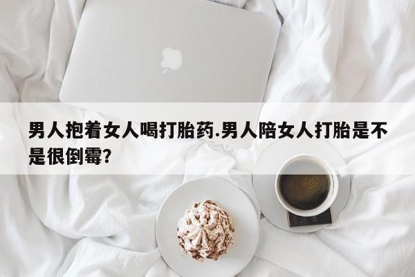 堕胎药药店购买微信联系方式男人抱着女人喝打胎药.男人陪女人打胎是不是很倒霉？