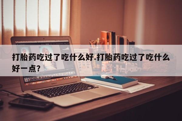堕胎药药店购买微信联系方式打胎药吃过了吃什么好.打胎药吃过了吃什么好一点？