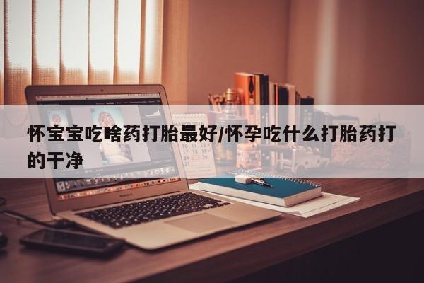 堕胎药药店购买微信联系方式怀宝宝吃啥药打胎最好/怀孕吃什么打胎药打的干净