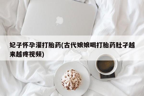 堕胎药药店购买微信联系方式妃子怀孕灌打胎药(古代娘娘喝打胎药肚孑越来越疼视频)