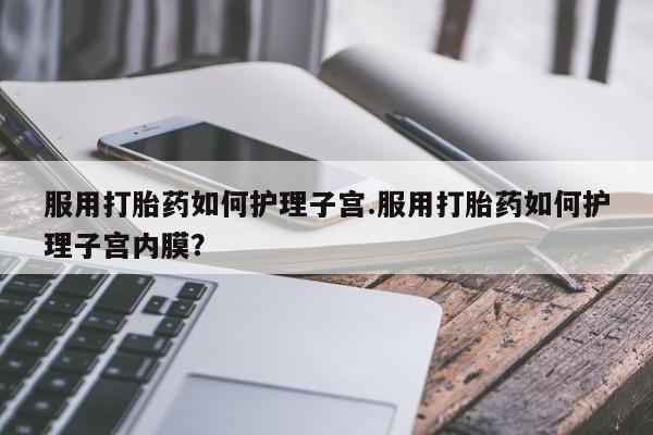 堕胎药药店购买微信联系方式服用打胎药如何护理子宫.服用打胎药如何护理子宫内膜？