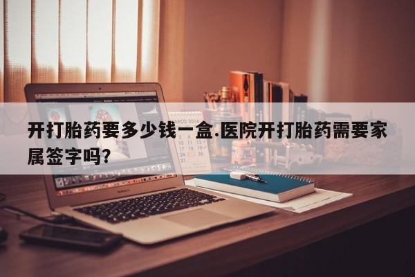 堕胎药药店购买微信联系方式开打胎药要多少钱一盒.医院开打胎药需要家属签字吗？