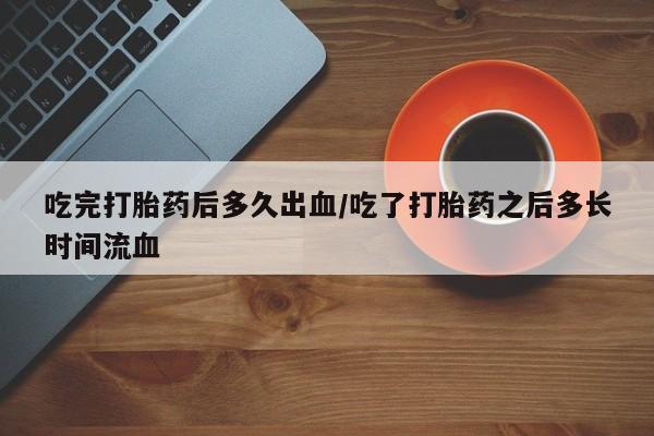 堕胎药药店购买微信联系方式吃完打胎药后多久出血/吃了打胎药之后多长时间流血