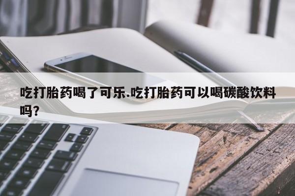 堕胎药药店购买微信联系方式吃打胎药喝了可乐.吃打胎药可以喝碳酸饮料吗？
