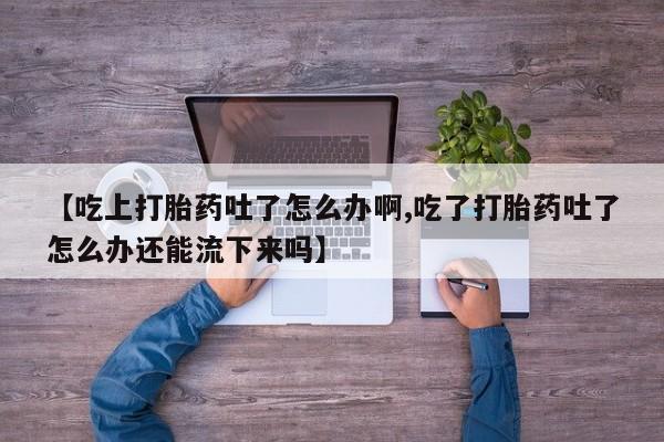 堕胎药药店购买微信联系方式【吃上打胎药吐了怎么办啊,吃了打胎药吐了怎么办还能流下来吗】