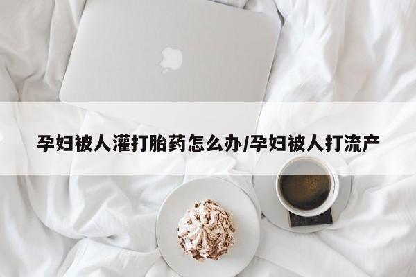 堕胎药药店购买微信联系方式孕妇被人灌打胎药怎么办/孕妇被人打流产