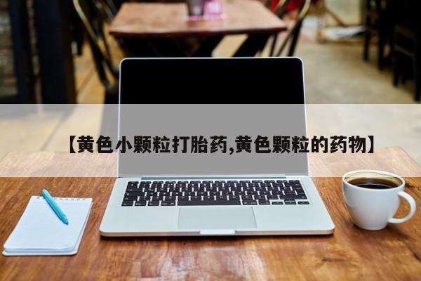 堕胎药药店购买微信联系方式【黄色小颗粒打胎药,黄色颗粒的药物】