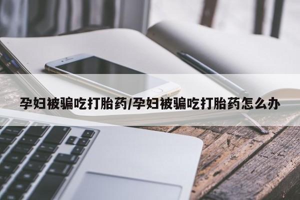 堕胎药药店购买微信联系方式孕妇被骗吃打胎药/孕妇被骗吃打胎药怎么办