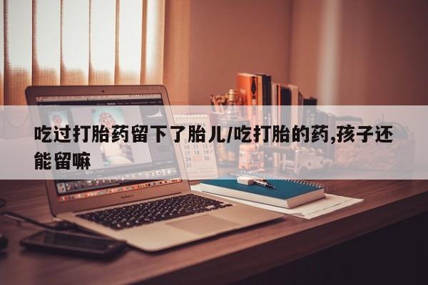 堕胎药药店购买微信联系方式吃过打胎药留下了胎儿/吃打胎的药,孩子还能留嘛
