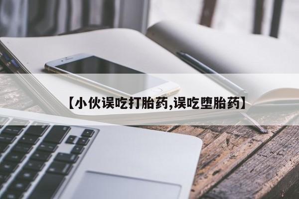 堕胎药药店购买微信联系方式【小伙误吃打胎药,误吃堕胎药】