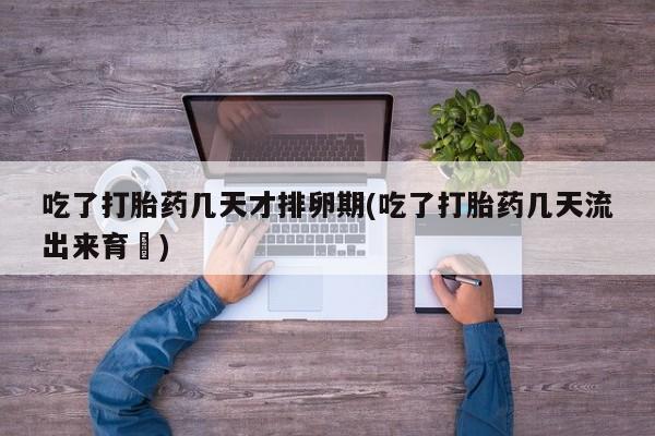 堕胎药药店购买微信联系方式吃了打胎药几天才排卵期(吃了打胎药几天流出来育蘘)