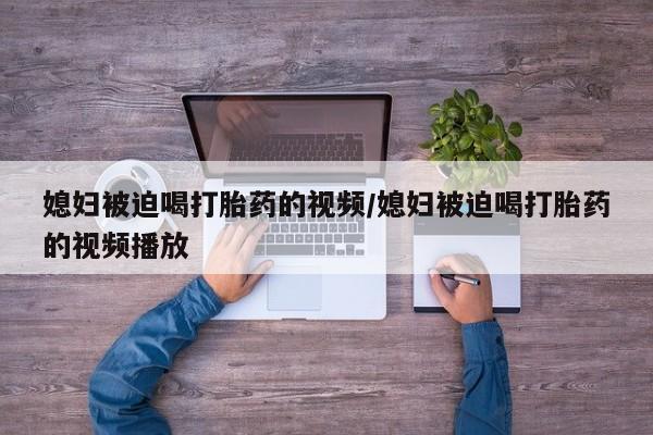 堕胎药药店购买微信联系方式媳妇被迫喝打胎药的视频/媳妇被迫喝打胎药的视频播放