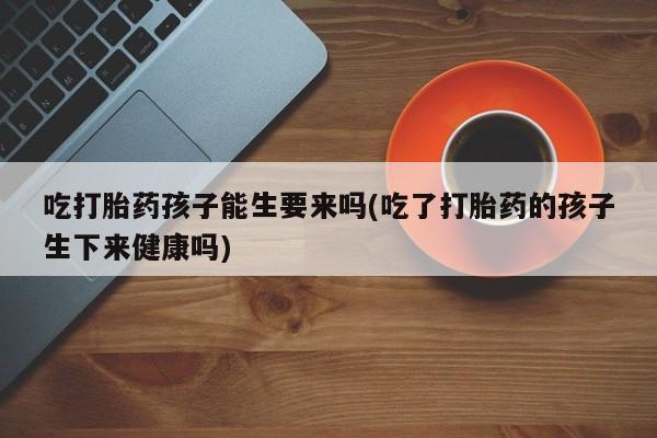 堕胎药药店购买微信联系方式吃打胎药孩子能生要来吗(吃了打胎药的孩子生下来健康吗)